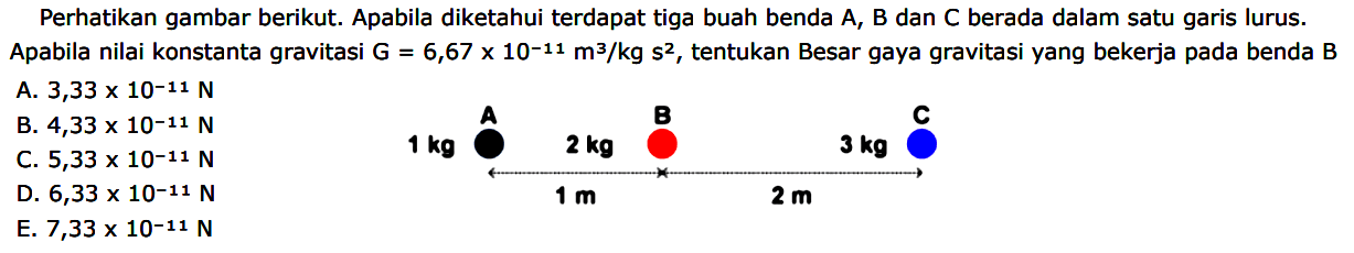 Perhatikan gambar berikut. Apabila diketahui terdapat tiga buah benda A, B dan C berada dalam satu garis lurus. Apabila nilai konstanta gravitasi G = 6,67 x 10^(-11) m^3/kg s^2, tentukan Besar gaya gravitasi yang bekerja pada benda B A B C 1 kg 2 kg 3 kg 1 m 2 m