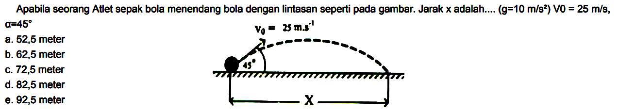 Apabila seorang Atlet sepak bola menendang bola dengan lintasan seperti pada gambar. Jarak x adalah .... (g = 10 m/s^2) V0 = 25 m/s, alpha = 45 
V0 = 25 m.s^(-1) 45 X 
a. 52,5 meter b. 62,5 meter c. 72,5 meter d. 82,5 meter e. 92,5 meter