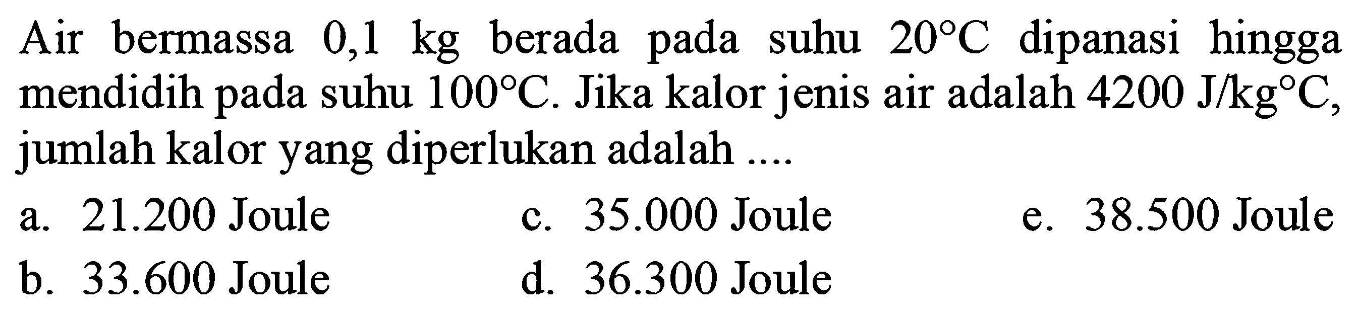 Air bermassa  0,1 kg  berada pada suhu  20C  dipanasi hingga mendidih pada suhu  100C . Jika kalor jenis air adalah  4200 J/kgC , jumlah kalor yang diperlukan adalah ....