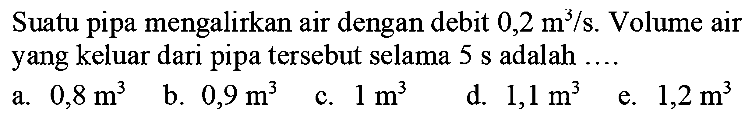 Suatu pipa mengalirkan air dengan debit 0,2 m^3/s. Volume air yang keluar dari pipa tersebut selama 5 s adalah .... 