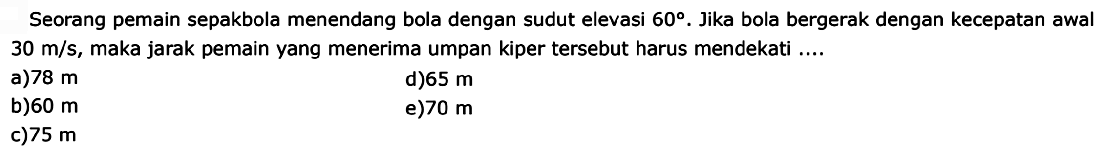 Seorang pemain sepakbola menendang bola dengan sudut elevasi  60.  Jika bola bergerak dengan kecepatan awal  30 m/s , maka jarak pemain yang menerima umpan kiper tersebut harus mendekati ....