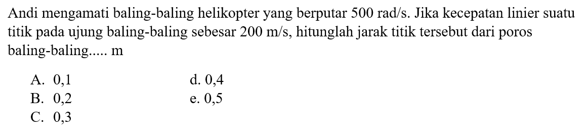 Andi mengamati baling-baling helikopter yang berputar  500 rad/s . Jika kecepatan linier suatu titik pada ujung baling-baling sebesar 200 m/s, hitunglah jarak titik tersebut dari poros baling-baling.....  m 
