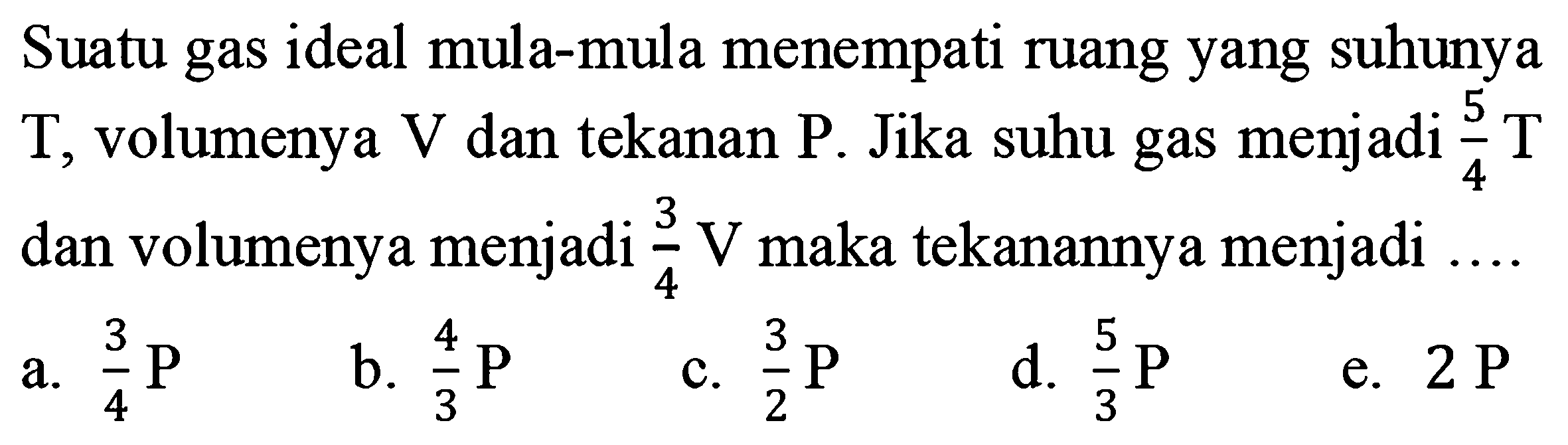 Suatu gas ideal mula-mula menempati ruang yang suhunya T, volumenya V dan tekanan P. Jika suhu gas menjadi 5/4 T dan volumenya menjadi 3/4 V maka tekanannya menjadi .... 