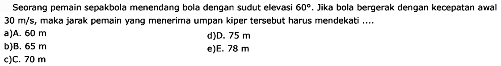 Seorang pemain sepakbola menendang bola dengan sudut elevasi  60 .  Jika bola bergerak dengan kecepatan awal  30 m/s , maka jarak pemain yang menerima umpan kiper tersebut harus mendekati ....