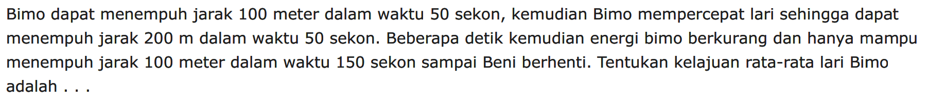 Bimo dapat menempuh jarak 100 meter dalam waktu 50 sekon, kemudian Bimo mempercepat lari sehingga dapat menempuh jarak 200 m dalam waktu 50 sekon. Beberapa detik kemudian energi bimo berkurang dan hanya mampu menempuh jarak 100 meter dalam waktu 150 sekon sampai Beni berhenti. Tentukan kelajuan rata-rata lari Bimo adalah ...