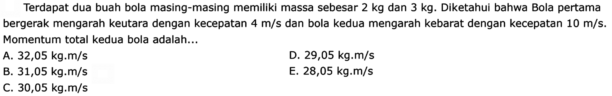 Terdapat dua buah bola masing-masing memiliki massa sebesar  2 kg  dan  3 kg . Diketahui bahwa Bola pertama bergerak mengarah keutara dengan kecepatan  4 m / s  dan bola kedua mengarah kebarat dengan kecepatan  10 m / s . Momentum total kedua bola adalah...
A.  32,05 kg . m / s 
D.  29,05 kg . m / s 
B.  31,05 kg . m / s 
E.  28,05 kg . m / s 
C.  30,05 kg . m / s 