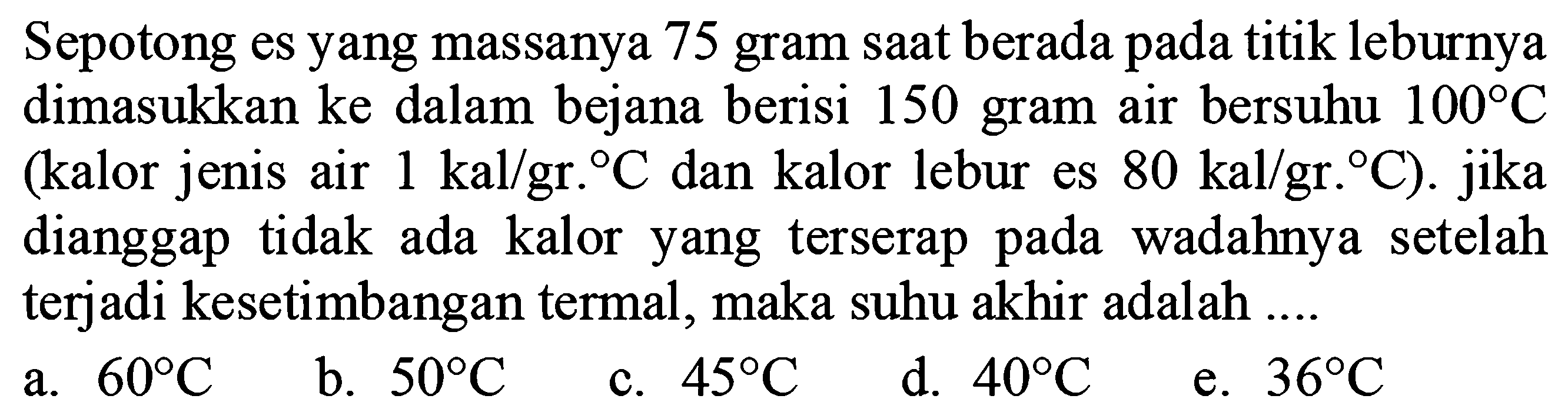 Sepotong es yang massanya 75 gram saat berada pada titik leburnya dimasukkan ke dalam bejana berisi 150 gram air bersuhu 100 C (kalor jenis air 1 kal/gr.C dan kalor lebur es 80 kal/gr.C). jika dianggap tidak ada kalor yang terserap pada wadahnya setelah terjadi kesetimbangan termal, maka suhu akhir adalah ....