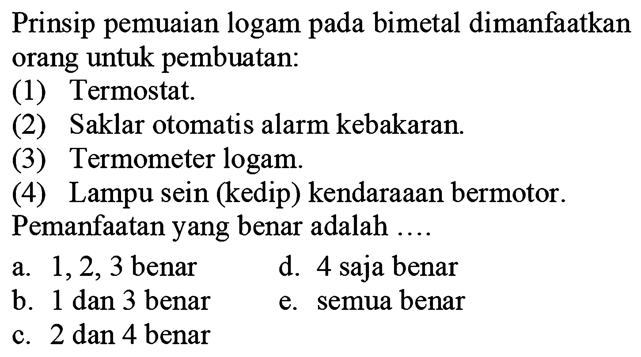 Prinsip pemuaian logam pada bimetal dimanfaatkan orang untuk pembuatan:
(1) Termostat.
(2) Saklar otomatis alarm kebakaran.
(3) Termometer logam.
(4) Lampu sein (kedip) kendaraaan bermotor.
Pemanfaatan yang benar adalah ....
a. 1,2,3 benar
d. 4 saja benar
b. 1 dan 3 benar
e. semua benar
c. 2 dan 4 benar