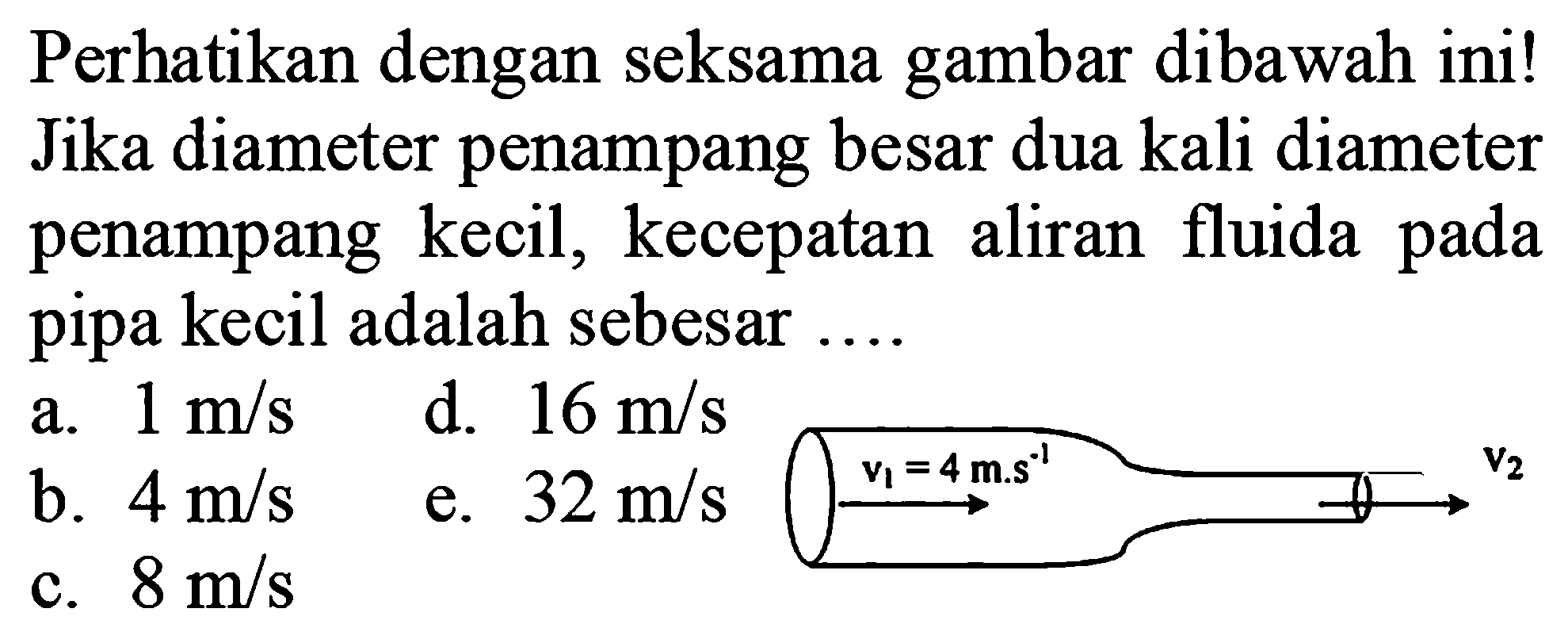 Perhatikan dengan seksama gambar dibawah ini! Jika diameter penampang besar dua kali diameter penampang kecil, kecepatan aliran fluida pada pipa kecil adalah sebesar .... v1=4 m.s^(-1) v2 