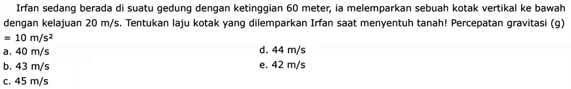 Irfan sedang berada di suatu gedung dengan ketinggian 60 meter, ia melemparkan sebuah kotak vertikal ke bawah dengan kelajuan 20 m/s . Tentukan laju kotak yang dilemparkan Irfan saat menyentuh tanah! Percepatan gravitasi (g) =10 m/s^2 
