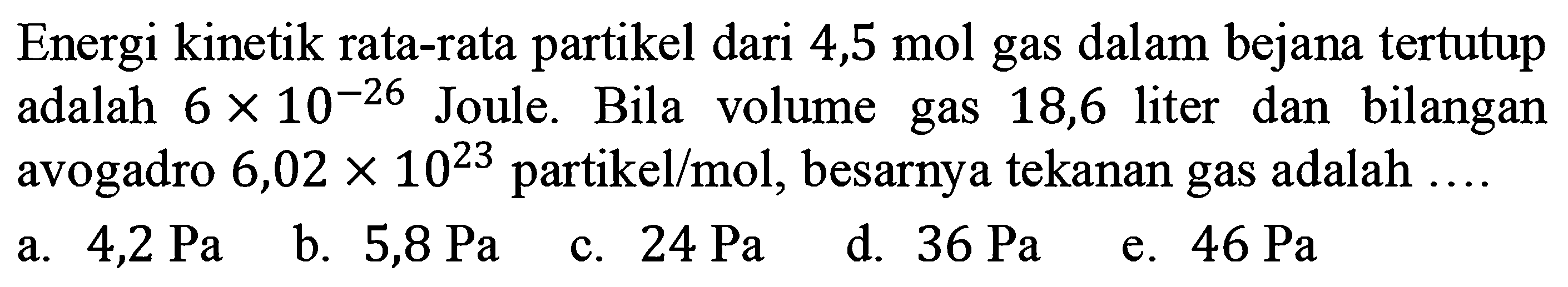 Energi kinetik rata-rata partikel dari 4,5 mol gas dalam bejana tertutup adalah 6 x 10^-26 Joule. Bila volume gas 18,6 liter dan bilangan avogadro 6,02 x 10^23 partikel/mol, besarnya tekanan gas adalah ... . 