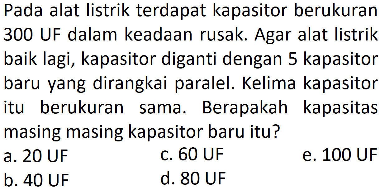 Pada alat listrik terdapat kapasitor berukuran 300 UF dalam keadaan rusak. Agar alat listrik baik lagi, kapasitor diganti dengan 5 kapasitor baru yang dirangkai paralel. Kelima kapasitor itu berukuran sama. Berapakah kapasitas masing masing kapasitor baru itu?
