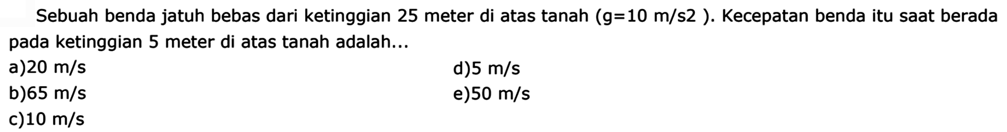 Sebuah benda jatuh bebas dari ketinggian 25 meter di atas tanah (g=10 m/s^2). Kecepatan benda itu saat berada pada ketinggian 5 meter di atas tanah adalah...