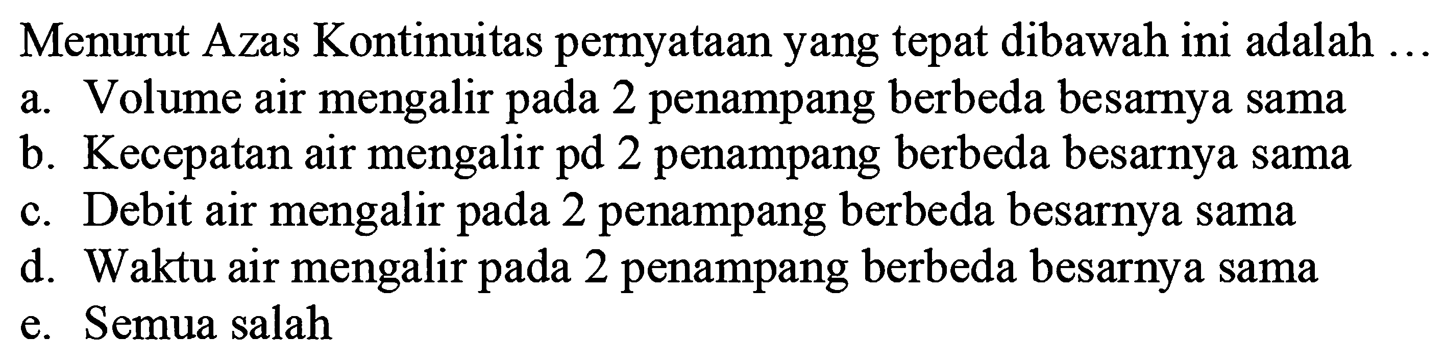 Menurut Azas Kontinuitas pernyataan yang tepat dibawah ini adalah  ... 
a. Volume air mengalir pada 2 penampang berbeda besarnya sama
b. Kecepatan air mengalir pd 2 penampang berbeda besarnya sama
c. Debit air mengalir pada 2 penampang berbeda besarnya sama
d. Waktu air mengalir pada 2 penampang berbeda besarnya sama
e. Semua salah