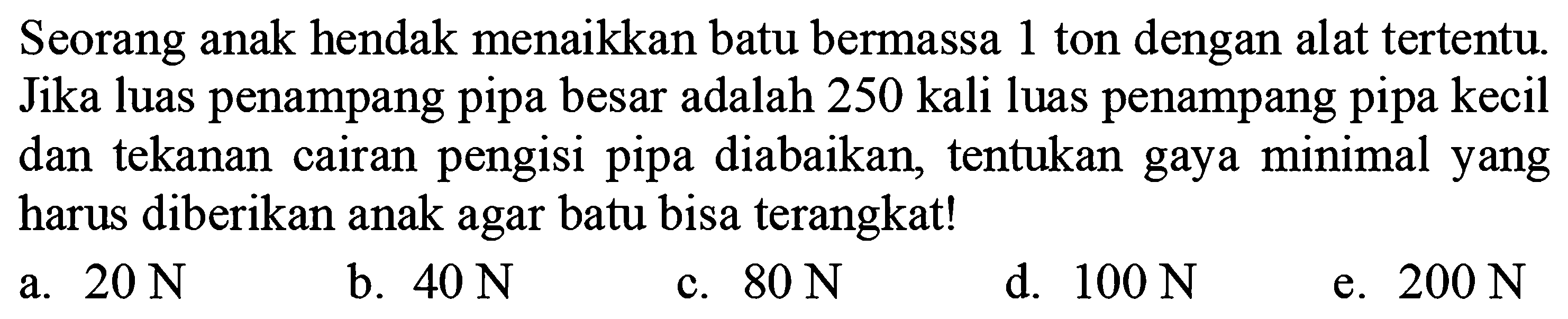 Seorang anak hendak menaikkan batu bermassa 1 ton dengan alat tertentu. Jika luas penampang pipa besar adalah 250 kali luas penampang pipa kecil dan tekanan cairan pengisi pipa diabaikan, tentukan gaya minimal yang harus diberikan anak agar batu bisa terangkat!