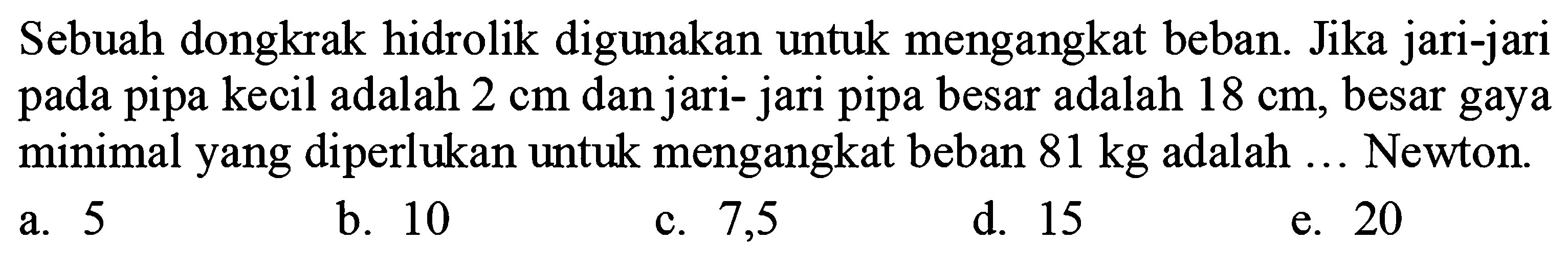 Sebuah dongkrak hidrolik digunakan untuk mengangkat beban. Jika jari-jari pada pipa kecil adalah 2 cm dan jari- jari pipa besar adalah 18 cm , besar gaya minimal yang diperlukan untuk mengangkat beban  81 kg  adalah ... Newton.