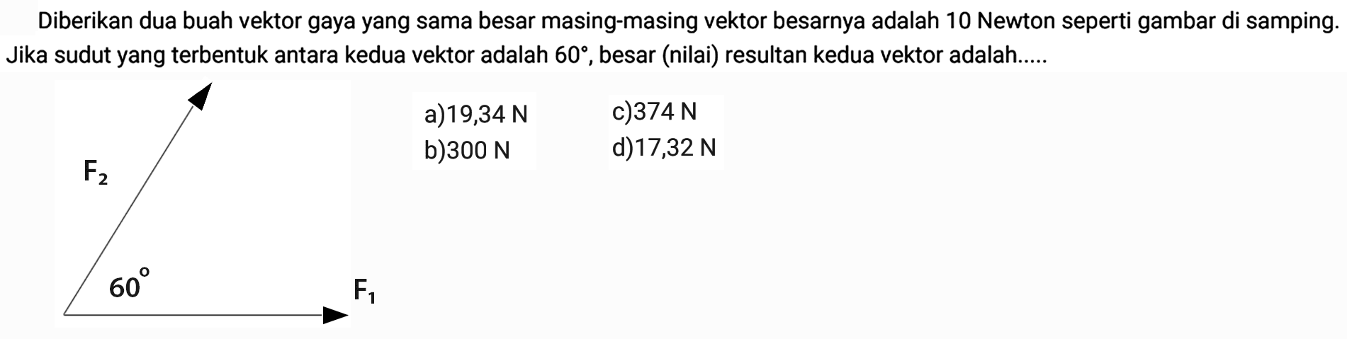 Diberikan dua buah vektor gaya yang sama besar masing-masing vektor besarnya adalah 10 Newton seperti gambar di samping. Jika sudut yang terbentuk antara kedua vektor adalah  60 , besar (nilai) resultan kedua vektor adalah..... F2 60 F1a)  19,34 N c)  374 N b)  300 N d)  17,32 N 