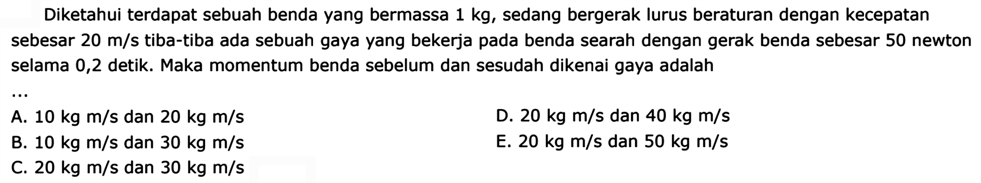 Diketahui terdapat sebuah benda yang bermassa  1 kg , sedang bergerak lurus beraturan dengan kecepatan sebesar  20 m / s  tiba-tiba ada sebuah gaya yang bekerja pada benda searah dengan gerak benda sebesar 50 newton selama 0,2 detik. Maka momentum benda sebelum dan sesudah dikenai gaya adalah
A.  10 kg m / s  dan  20 kg m / s 
D.  20 kg m / s  dan  40 kg m / s 
B.  10 kg m / s  dan  30 kg m / s 
E.  20 kg m / s  dan  50 kg m / s 
C.  20 kg m / s  dan  30 kg m / s 