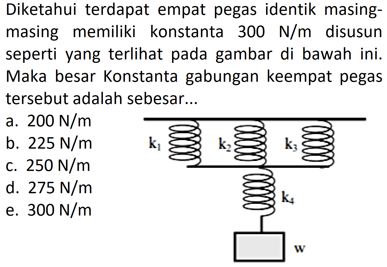 Diketahui terdapat empat pegas identik masingmasing memiliki konstanta 300 N/m disusun seperti yang terlihat pada gambar di bawah ini. Maka besar Konstanta gabungan keempat pegas tersebut adalah sebesar... k1 k2 k3 k4 w 