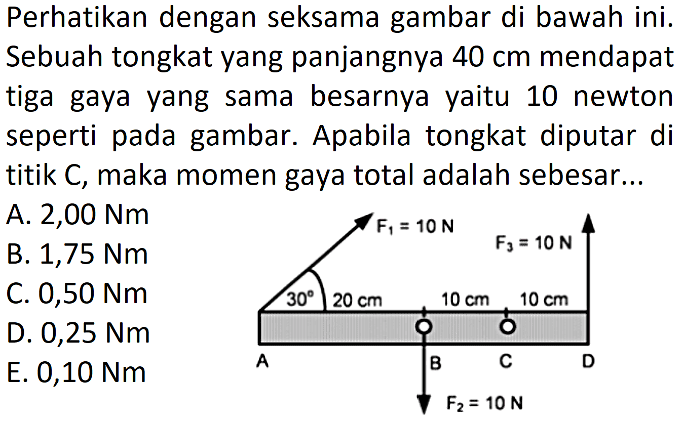 Perhatikan dengan seksama gambar di bawah ini. Sebuah tongkat yang panjangnya 40 cm mendapat tiga gaya yang sama besarnya yaitu 10 newton seperti pada gambar. Apabila tongkat diputar di titik C, maka momen gaya total adalah sebesar... F1=10 N A 30 20 cm B 10 cm F2=10 N C 10 cm D F3=10 N 