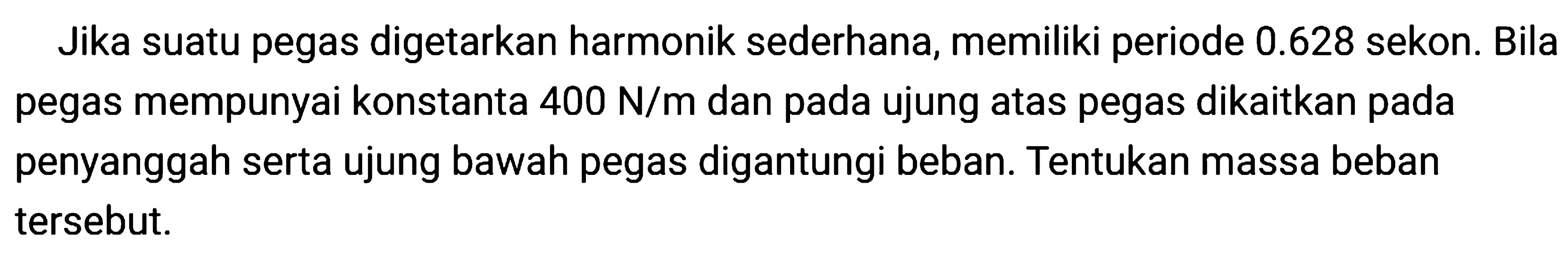 Jika suatu pegas digetarkan harmonik sederhana, memiliki periode  0.628  sekon. Bila pegas mempunyai konstanta  400 ~N / m  dan pada ujung atas pegas dikaitkan pada penyanggah serta ujung bawah pegas digantungi beban. Tentukan massa beban tersebut.