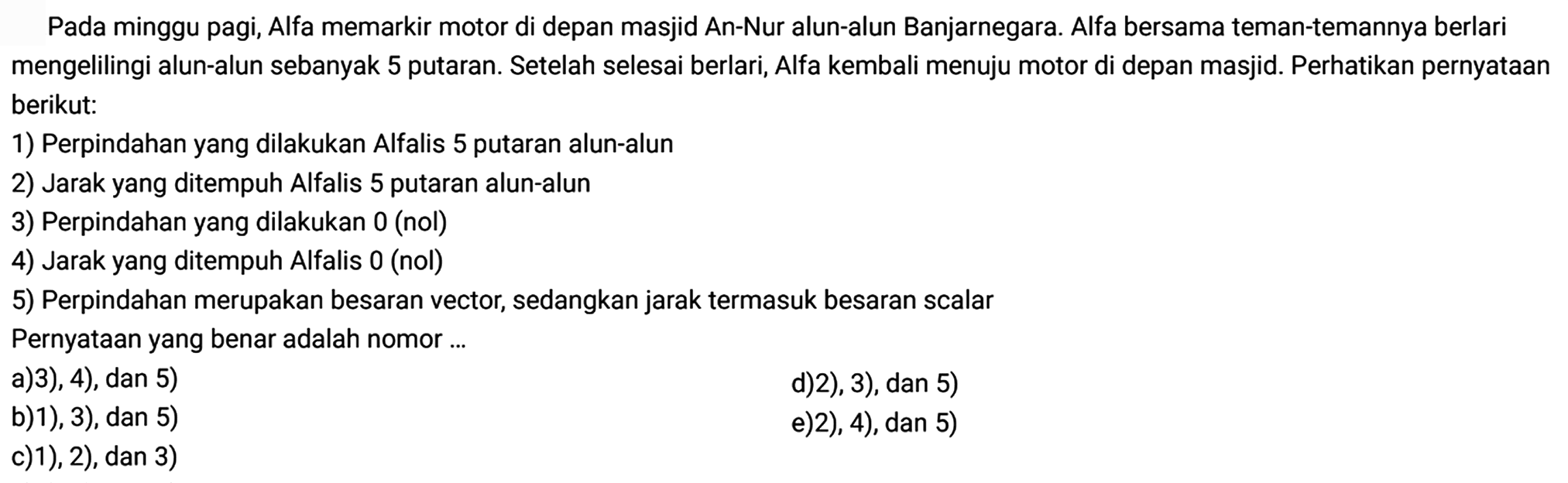 Pada minggu pagi, Alfa memarkir motor di depan masjid An-Nur alun-alun Banjarnegara. Alfa bersama teman-temannya berlari mengelilingi alun-alun sebanyak 5 putaran. Setelah selesai berlari, Alfa kembali menuju motor di depan masjid. Perhatikan pernyataan berikut:
1) Perpindahan yang dilakukan Alfalis 5 putaran alun-alun
2) Jarak yang ditempuh Alfalis 5 putaran alun-alun
3) Perpindahan yang dilakukan 0 (nol)
4) Jarak yang ditempuh Alfalis 0 (nol)
5) Perpindahan merupakan besaran vector, sedangkan jarak termasuk besaran scalar
Pernyataan yang benar adalah nomor ...
a) 3), 4), dan 5)
d) 2), 3), dan 5)
b) 1), 3), dan 5)
e) 2), 4), dan 5)
c) 1), 2), dan 3) 