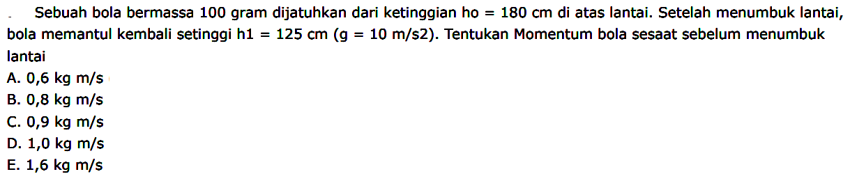 Sebuah bola bermassa 100 gram dijatuhkan dari ketinggian ho  =180 cm  di atas lantai. Setelah menumbuk lantai, bola memantul kembali setinggi h1  =125 cm(~g=10 m / s 2) . Tentukan Momentum bola sesaat sebelum menumbuk lantai
A.  0,6 kg m / s 
B.  0,8 kg m / s 
C.  0,9 kg m / s 
D.  1,0 kg m / s 
E.  1,6 kg m / s 