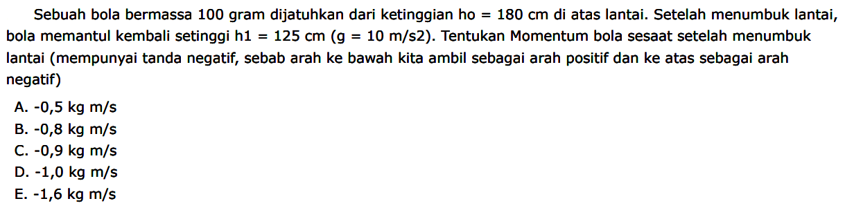 Sebuah bola bermassa 100 gram dijatuhkan dari ketinggian ho  =180 cm  di atas lantai. Setelah menumbuk lantai, bola memantul kembali setinggi  h 1=125 cm(~g=10 m / s 2) . Tentukan Momentum bola sesaat setelah menumbuk lantai (mempunyai tanda negatif, sebab arah ke bawah kita ambil sebagai arah positif dan ke atas sebagai arah negatif)
A.  -0,5 kg m / s 
B.  -0,8 kg m / s 
C.  -0,9 kg m / s 
D.  -1,0 kg m / s 
E.  -1,6 kg m / s 