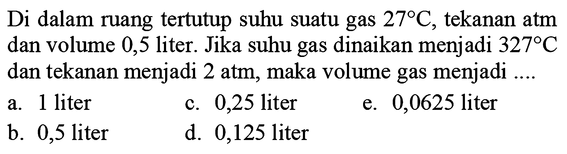 Di dalam ruang tertutup suhu suatu gas  27 C , tekanan atm dan volume 0,5 liter. Jika suhu gas dinaikan menjadi  327 C  dan tekanan menjadi  2 atm , maka volume gas menjadi ....