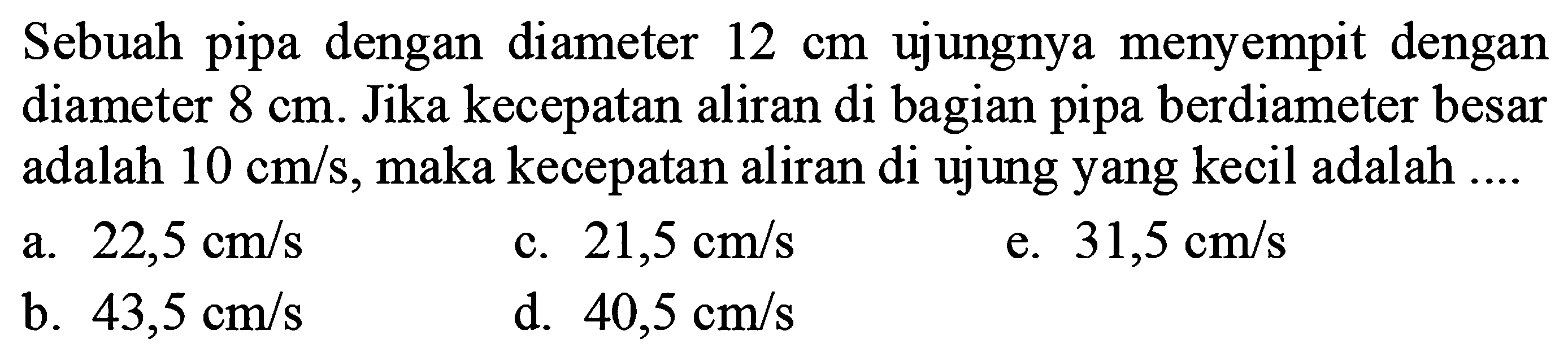 Sebuah pipa dengan diameter 12 cm ujungnya menyempit dengan diameter 8 cm. Jika kecepatan aliran di bagian pipa berdiameter besar adalah 10 cm/s, maka kecepatan aliran di ujung yang kecil adalah .... 