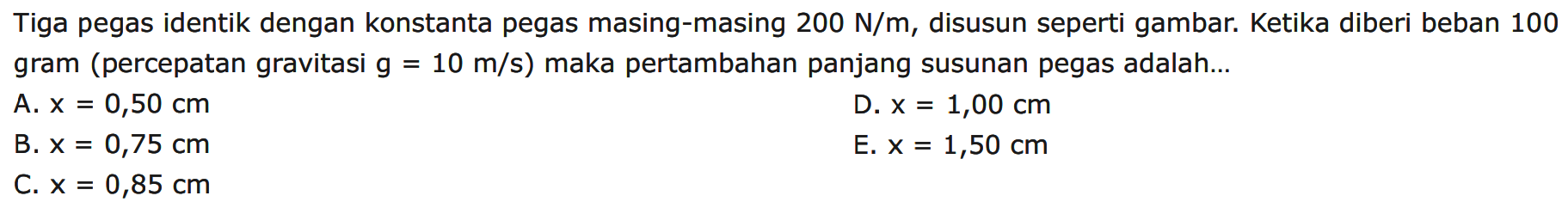 Tiga pegas identik dengan konstanta pegas masing-masing 200 N/m, disusun seperti gambar. Ketika diberi beban 100 gram (percepatan gravitasi g=10 m/s) maka pertambahan panjang susunan pegas adalah... 