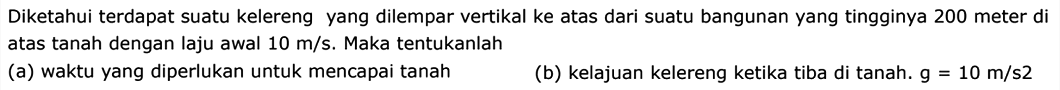 Diketahui terdapat suatu kelereng yang dilempar vertikal ke atas dari suatu bangunan yang tingginya 200 meter di atas tanah dengan laju awal  10 m / s . Maka tentukanlah
(a) waktu yang diperlukan untuk mencapai tanah
(b) kelajuan kelereng ketika tiba di tanah.  g=10 m / s 2 