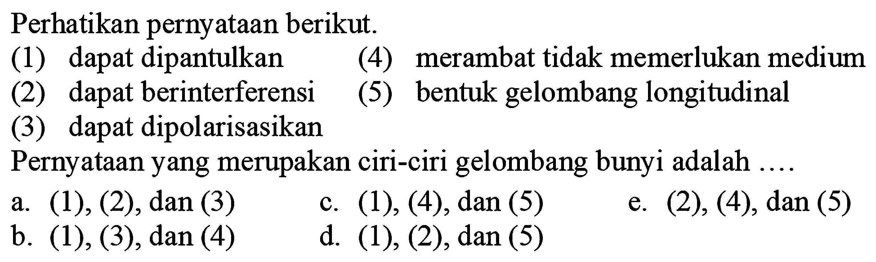 Perhatikan pernyataan berikut.
(1) dapat dipantulkan (4) merambat tidak memerlukan medium
(2) dapat berinterferensi
(5) bentuk gelombang longitudinal
(3) dapat dipolarisasikan
Pernyataan yang merupakan ciri-ciri gelombang bunyi adalah ....
a.  (1),(2), dan(3) 
c.  (1),(4), dan(5) 
e.  (2),(4), dan(5) 
b.  (1),(3) , dan (4)
d.  (1),(2), dan(5) 