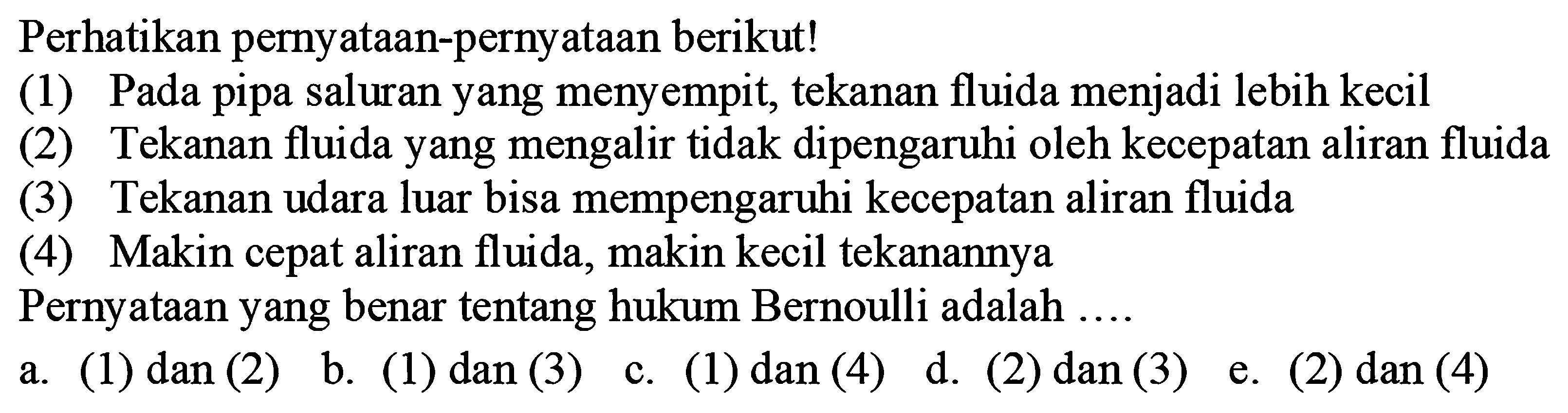 Perhatikan pernyataan-pernyataan berikut! 
(1) Pada pipa saluran yang menyempit, tekanan fluida menjadi lebih kecil 
(2) Tekanan fluida yang mengalir tidak dipengaruhi oleh kecepatan aliran fluida (3) Tekanan udara luar bisa mempengaruhi kecepatan aliran fluida 
(4) Makin cepat aliran fluida, makin kecil tekanannya 
Pernyataan yang benar tentang hukum Bernoulli adalah 
a. (1) dan (2) b. (1) dan (3) c. (1) dan (4) d. (2) dan (3) e. (2) dan (4)