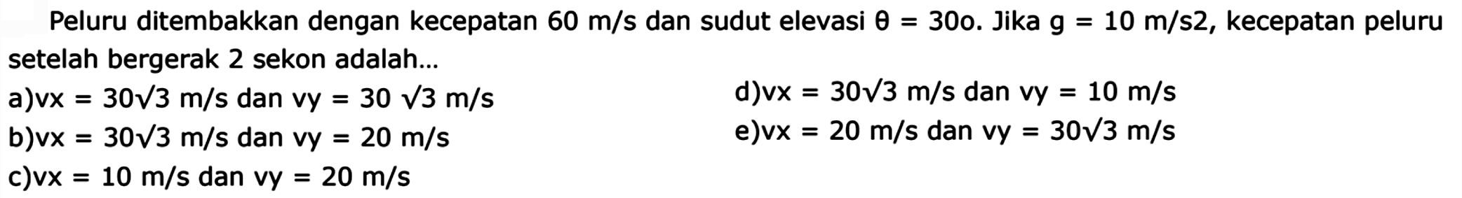 Peluru ditembakkan dengan kecepatan 60 m/s dan sudut elevasi theta=30o. Jika g=10 m/s2, kecepatan peluru setelah bergerak 2 sekon adalah... a) vx=30 akar(3) m/s dan vy=30 akar(3) m/s b) vx=30 akar(3) m/s dan vy=20 m/s c) vx=10 m/s dan vy=20 m/s d) vx=30 akar(3) m/s dan vy=10 m/s e) vx=20 m/s dan vy=30 akar(3) m/s 