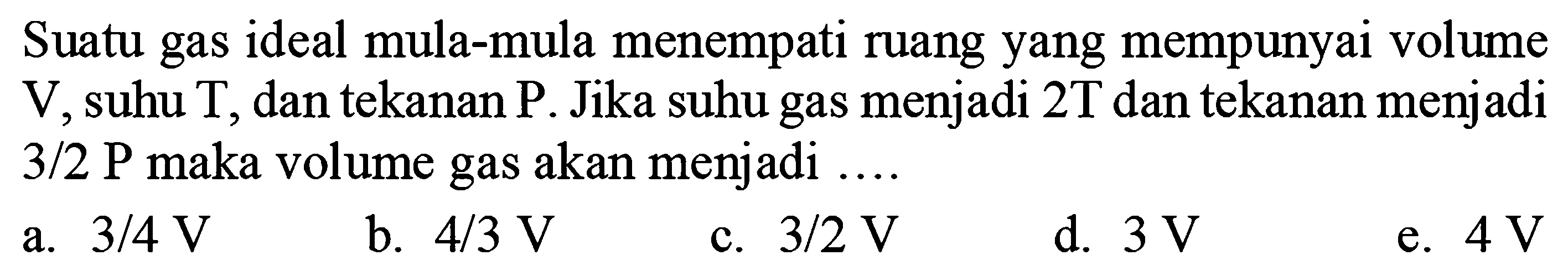 Suatu gas ideal mula-mula menempati ruang yang mempunyai volume V, suhu T, dan tekanan P. Jika suhu gas menjadi 2T dan tekanan menjadi 3/2 P maka volume gas akan menjadi .... 