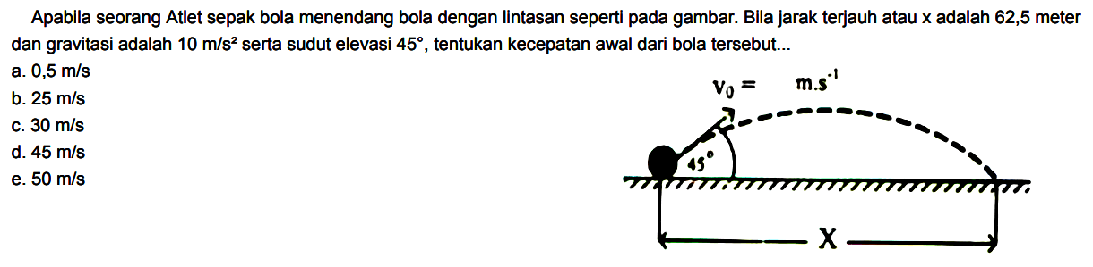 Apabila seorang Atlet sepak bola menendang bola dengan lintasan seperti pada gambar. Bila jarak terjauh atau x adalah 62,5 meter dan gravitasi adalah 10 m/s^2 serta sudut elevasi 45, tentukan kecepatan awal dari bola tersebut v0 = m.s^(-1) 45 X
a. 0,5 m/s 
b. 25 m/s 
c. 30 m/s 
d. 45 m/s 
e. 50 m/s