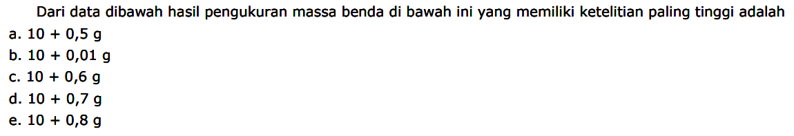 Dari data dibawah hasil pengukuran massa benda di bawah ini yang memiliki ketelitian paling tinggi adalah
a.  10+0,5 g 
b.  10+0,01 g 
c.  10+0,6 g 
d.  10+0,7 g 
e.  10+0,8 g 