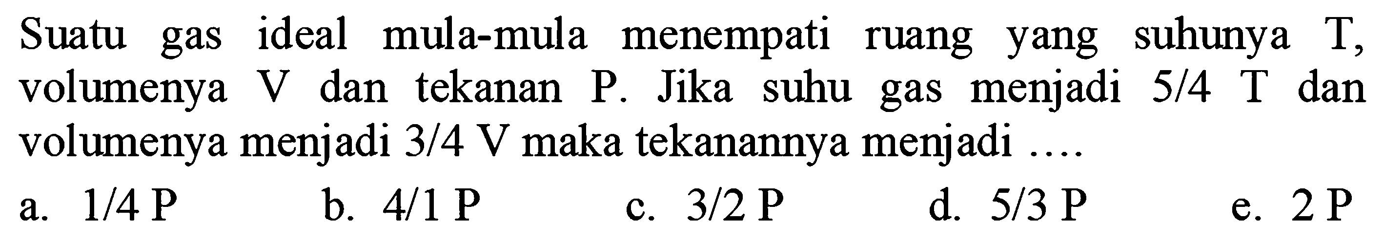 Suatu gas ideal mula-mula menempati ruang yang suhunya  T, volumenya  V  dan tekanan  P. Jika suhu gas menjadi 5/4  T  dan volumenya menjadi  3/4 V  maka tekanannya menjadi ....