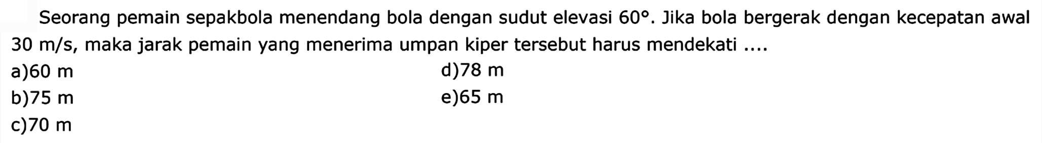 Seorang pemain sepakbola menendang bola dengan sudut elevasi 60. Jika bola bergerak dengan kecepatan awal 30 m/s, maka jarak pemain yang menerima umpan kiper tersebut harus mendekati .... 