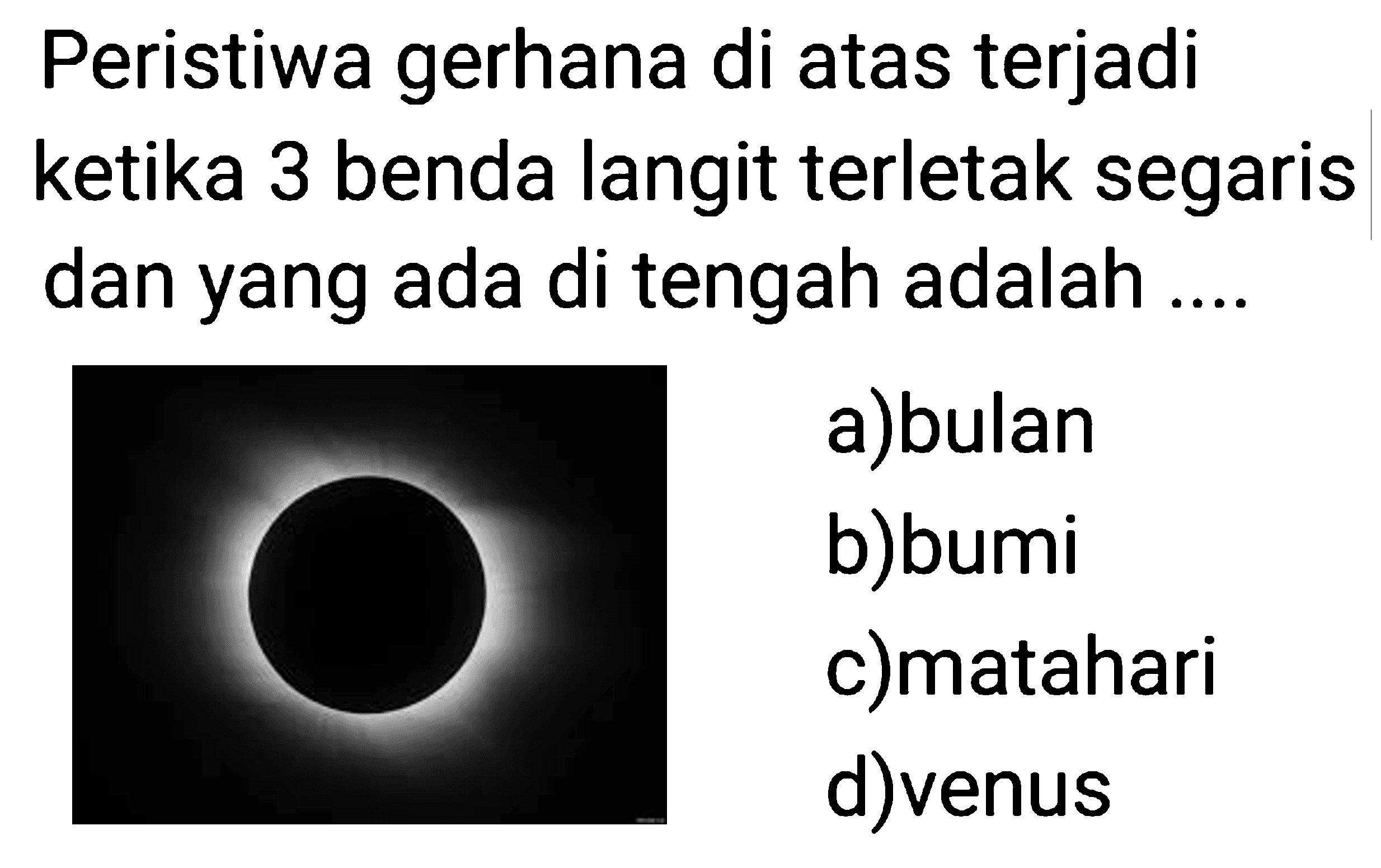 Peristiwa gerhana di atas terjadi ketika 3 benda langit terletak segaris dan yang ada di tengah adalah .... 
(gerhana matahari total)