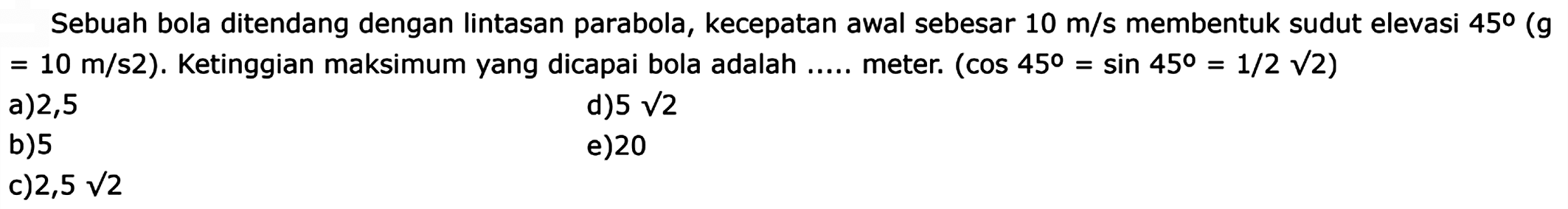 Sebuah bola ditendang dengan Iintasan parabola, kecepatan awal sebesar 10 m/s membentuk sudut elevasi 45 (g = 10 m/s^2). Ketinggian maksimum yang dicapai bola adalah ..... meter. (cos 45 = sin 45 = 1/2 akar(2))