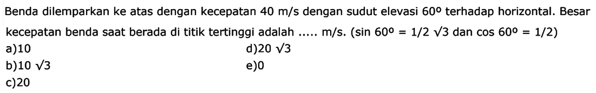 Benda dilemparkan ke atas dengan kecepatan  40 m/s  dengan sudut elevasi  60  terhadap horizontal. Besar kecepatan benda saat berada di titik tertinggi adalah .....  m/s .(sin 60=1/2 akar(3)  dan  cos 60=1/2) 