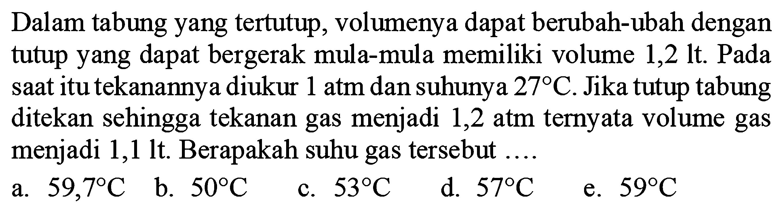 Dalam tabung yang tertutup, volumenya dapat berubah-ubah dengan tutup yang dapat bergerak mula-mula memiliki volume 1,2 lt. Pada saat itu tekanannya diukur 1 atm dan suhunya 27 C. Jika tutup tabung ditekan sehingga tekanan gas menjadi 1,2 atm ternyata volume gas menjadi 1,1 lt. Berapakah suhu gas tersebut ....