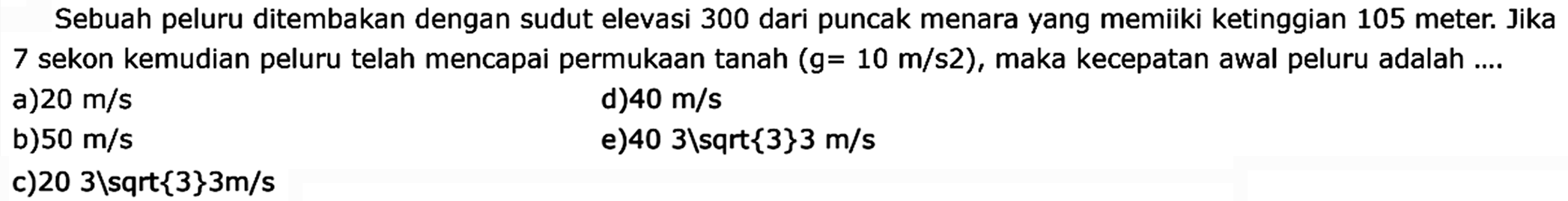 Sebuah peluru ditembakkan dengan sudut elevasi 300 dari puncak menara yang memiiki ketinggian 105 meter. Jika 7 sekon kemudian peluru telah mencapai permukaan tanah (g = 10 m/s^2), maka kecepatan awal peluru adalah