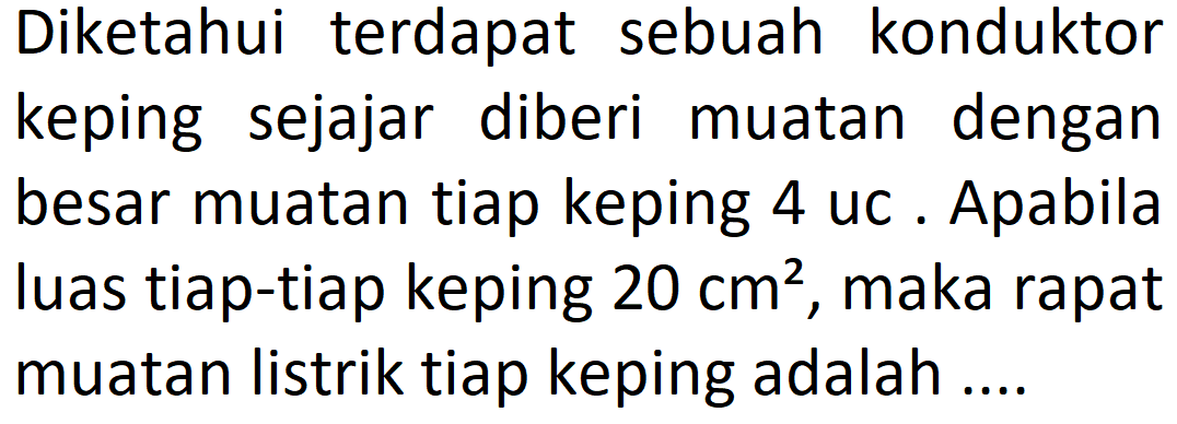 Diketahui terdapat sebuah konduktor keping sejajar diberi muatan dengan besar muatan tiap keping 4 uc. Apabila luas tiap-tiap keping  20 cm^2 , maka rapat muatan listrik tiap keping adalah ....