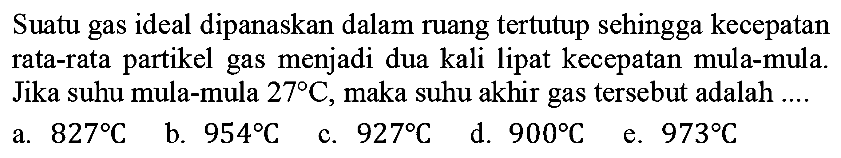 Suatu gas ideal dipanaskan dalam ruang tertutup sehingga kecepatan rata-rata partikel gas menjadi dua kali lipat kecepatan mula-mula. Jika suhu mula-mula 27 C, maka suhu akhir gas tersebut adalah