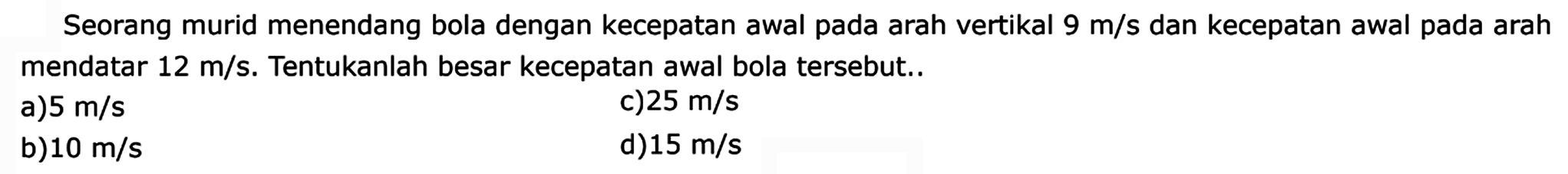 Seorang murid menendang bola dengan kecepatan awal pada arah vertikal 9 m/s dan kecepatan awal pada arah mendatar 12 m/s. Tentukanlah besar kecepatan awal bola tersebut ...