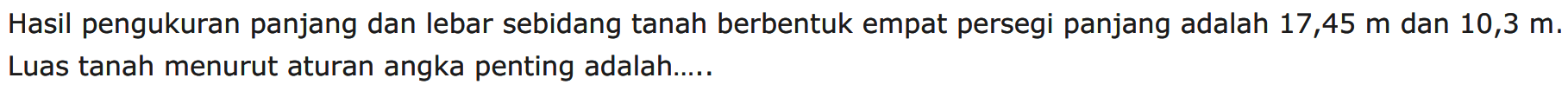 Hasil pengukuran panjang dan lebar sebidang tanah berbentuk empat persegi panjang adalah 17,45 m dan 10,3 m. Luas tanah menurut aturan angka penting adalah ...