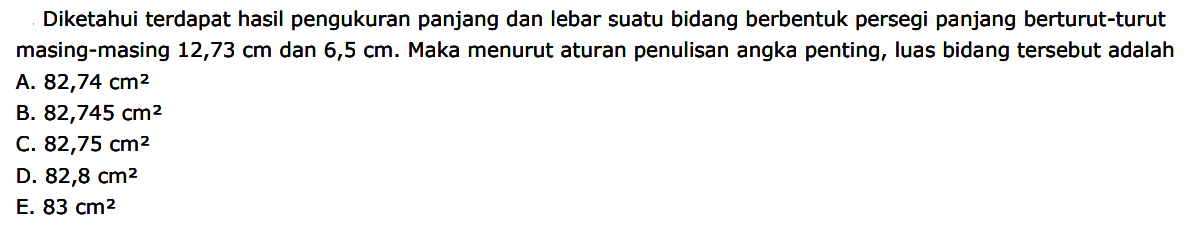 Diketahui terdapat hasil pengukuran panjang dan lebar suatu bidang berbentuk persegi panjang berturut-turut masing-masing 12,73 cm dan 6,5 cm. Maka menurut aturan penulisan angka penting, luas bidang tersebut adalah 